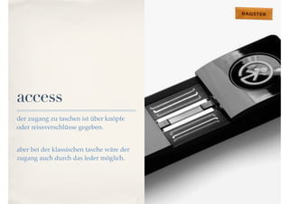access 
der zugang zu taschen ist über knöpfe 
oder reissverschlüsse gegeben. 
aber bei der klassischen tasche wäre der 
zugang auch durch das leder möglich. 
 