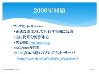 ２０００年問題

           プレプリント・サーバー
              ・正式な論文として刊行する前に公表
              ・主に物理分野が中心
              ・代表例：http://arxiv.org/
           KISSの2000年問題
              ・KEK（高エネ研）のプレプリント・サーバ
               （http://www-lib.kek.jp/KISS/kiss_prepri.html）

KU-librarians勉強会 2012.11.2             11                      2012.11.2.
 