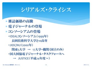 シリアルズ・クライシス
     雑誌価格の高騰
     電子ジャーナルの登場
     コンソーシアムの登場
        ・IDEALコンソーシアム（1999年）
           長岡技術科学大学と10高専
        ・JIOC/NU（2000年）
           関東5大学 → 17大学・機関（国立のみ）
        ・国大図協電子ジャーナル・タスクフォースへ
           → JUSTICE（平成24年度～）
KU-librarians勉強会 2012.11.2        12       2012.11.2.
 