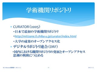 学術機関リポジトリ

           CURATOR（2005）
              ・日本で最初の学術機関リポジトリ
              ・http://mitizane.ll.chiba-u.jp/curator/index.html
              ・大学の成果のオープンアクセス化
           デジタルリポジトリ連合（DRF）
             ・国内における機関リポジトリの発展とオープンアクセス
             思潮の興隆につとめる


KU-librarians勉強会 2012.11.2              13                        2012.11.2.
 
