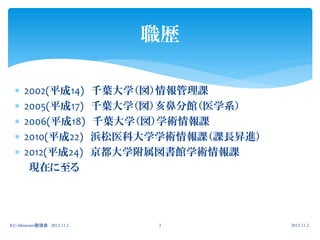 職歴

     2002(平成14)             千葉大学（図）情報管理課
     2005(平成17)             千葉大学（図）亥鼻分館（医学系）
     2006(平成18)             千葉大学（図）学術情報課
     2010(平成22)             浜松医科大学学術情報課（課長昇進）
     2012(平成24)             京都大学附属図書館学術情報課
       現在に至る




KU-librarians勉強会 2012.11.2         3             2012.11.2.
 