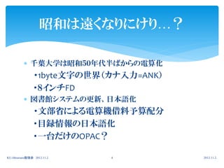 昭和は遠くなりにけり…？

           千葉大学は昭和５０年代半ばからの電算化
                ・1byte文字の世界（カナ入力=ANK）
                ・８インチFD
           図書館システムの更新、日本語化
                ・文部省による電算機借料予算配分
                ・目録情報の日本語化
                ・一台だけのOPAC？

KU-librarians勉強会 2012.11.2   4          2012.11.2.
 