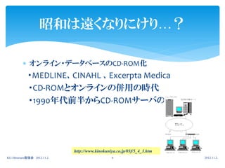 昭和は遠くなりにけり…？

          オンライン・データベースのCD-ROM化
            ・MEDLINE、CINAHL 、Excerpta Medica
            ・CD-ROMとオンラインの併用の時代
            ・1990年代前半からCD-ROMサーバの時代へ




                             http://www.kinokuniya.co.jp/03f/5_4_3.htm
KU-librarians勉強会 2012.11.2                      6                        2012.11.2.
 