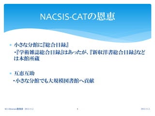 NACSIS-CATの恩恵

     小さな分館に『総合目録』
      ・『学術雑誌総合目録』はあったが、『新収洋書総合目録』など
      は本館所蔵

     互恵互助
     ・小さな分館でも大規模図書館へ貢献




KU-librarians勉強会 2012.11.2         8         2012.11.2.
 