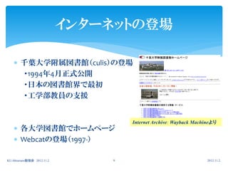 インターネットの登場

     千葉大学附属図書館（culis）の登場
      ・1994年4月正式公開
      ・日本の図書館界で最初
      ・工学部教員の支援


                                     Internet Archive: Wayback Machineより
     各大学図書館でホームページ
     Webcatの登場（1997-）

KU-librarians勉強会 2012.11.2       9                                  2012.11.2.
 