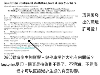 Project Title: Development of a Bathing Beach at Lung Mei, Tai Po!
 "Reference of the Approved EIA Report in the Register : AEIAR-123/2008!

               Conditions of Approval under Section 8(3) of the EIA Ordinance (the Ordinance)#
         The EIA Report as exhibited under Section 7(1) of the Ordinance is approved by the Director of
                           Environmental Protection with the following conditions:-!
 !1.!!!!!!!!!!! The Applicant shall ensure that the bathing beach will be put into operation only after the new sewerage
 system under “Tolo Harbour Sewerage of Unsewered Areas Stage I Phase IIC” in Lung Mei area has been
                                                                                                                             環保署發
 completed;"
 !2.!!!!!!!!!!! The Applicant shall conduct regular monitoring on the water quality of the bathing beach at Lung Mei
 in the ﬁrst two years after the opening of the beach to assess the effectiveness of the water quality mitigation
                                                                                                                             出的環境
 measures.! The information shall be provided to the Environmental Protection Department for information and
 appropriate follow-up actions, if necessary;"
 !3.!!!!!!!!!!! The Applicant shall provide downward street lighting without ﬂare to minimize impacts on star-
                                                                                                                             許可證！
 watching activities;"
 !4.!!!!!!!!!!! The Applicant shall take additional precautionary measures to reduce the size of the project, particularly
                                                                           o
 the size of the car park and footprint of the project, to further minimize o potential ecological impacts arising
                                                                             the
 from the project; and"
 !5.!!!!!!!!!!! The set of further information received from the Applicant on 24 October 2008 under Section 8(1) of
 the Ordinance shall form part of the approved EIA report, and shall be placed on the Ordinance Register and the
 Ordinance website (http://www.epd.gov.hk/eia)."
 Environmental Protection Department"
 November 2008"

 減低對海岸生態影響﹣與停車場的大小有何關係？
footprint足印﹣                                               真是抽象到不得了，不填海、不建海
                           堤才可以直接減少生態的負面影響。
 