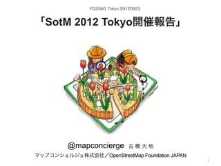 FOSS4G Tokyo 20120923



「SotM 2012 Tokyo開催報告」




           @mapconcierge           古橋大地

             by @mapconcierge, @Tom_G3X and http://sinsai.info/
マップコンシェルジュ株式会社／OpenStreetMap Foundation JAPAN
                                            OSM conctibutors
                                                              1
 