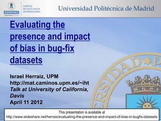 Evaluating the
  presence and impact
  of bias in bug-fix
  datasets
  Israel Herraiz, UPM
  http://mat.caminos.upm.es/~iht
  Talk at University of California,
  Davis
  April 11 2012
                                This presentation is available at
http://www.slideshare.net/herraiz/evaluating-the-presence-and-impact-of-bias-in-bugfix-datasets
 