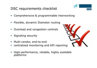 DSC requirements checklist

  Comprehensive & programmable interworking

  Flexible, dynamic Diameter routing

  Overload and congestion controls

  Signaling security

  Multi-vendor, end-to-end
  centralized monitoring and KPI reporting

  High-performance, reliable, highly available
   platforms
 
