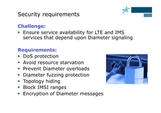 Security requirements

Challenge:
  Ensure service availability for LTE and IMS
   services that depend upon Diameter signaling

Requirements:
  DoS protection
  Avoid resource starvation
  Prevent Diameter overloads
  Diameter fuzzing protection
  Topology hiding
  Block IMSI ranges
  Encryption of Diameter messages
 