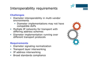 Interoperability requirements
Challenges
  Diameter interoperability in multi-vendor
   environments
      Diameter implementations may not have
       compatible AVPs
  Multiple IP networks for transport with
   differing address schemes
  Diameter implementation running over
   different transport protocols

Requirements
  Diameter signaling normalization
  Transport layer interworking
  IP address interworking
  Broad standards compliance
 