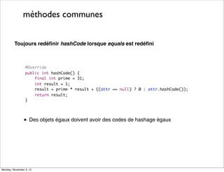 méthodes communes
Toujours redéﬁnir hashCode lorsque equals est redéﬁni

@Override
public int hashCode() {
final int prime = 31;
int result = 1;
result = prime * result + ((attr == null) ? 0 : attr.hashCode());
return result;
}

■ Des objets égaux doivent avoir des codes de hashage égaux

Monday, November 5, 12

 
