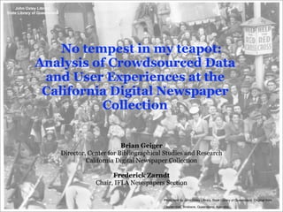 No tempest in my teapot:
Analysis of Crowdsourced Data
 and User Experiences at the
 California Digital Newspaper
           Collection


                         Brian Geiger
   Director, Center for Bibliographical Studies and Research
            California Digital Newspaper Collection

                     Frederick Zarndt
               Chair, IFLA Newspapers Section

                                       Photo held by John Oxley Library, State Library of Queensland. Original from

                                       Courier-mail, Brisbane, Queensland, Australia.
 