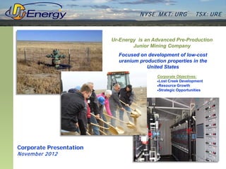N YSE M KT: UR G          TSX : UR E



                         Ur-Energy is an Advanced Pre-Production
                                 Junior Mining Company
                           Focused on development of low-cost
                           uranium production properties in the
                                      United States
                                          Corporate Objectives:
                                          •Lost Creek Development
                                          •Resource Growth
                                          •Strategic Opportunities




Corporate Presentation
Novem ber 2012
 