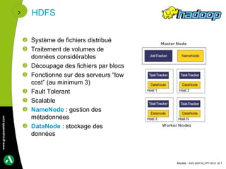 HDFS


                      Système de fichiers distribué
                      Traitement de volumes de
                      données considérables
                      Découpage des fichiers par blocs
                      Fonctionne sur des serveurs “low
                      cost” (au minimum 3)
                      Fault Tolerant
                      Scalable
                      NameNode : gestion des
                      métadonnées
www.groupeastek.com




                      DataNode : stockage des
                      données



                                                         Modèle : ASO-2007-M_PPT-0012 v2.1
 