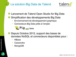 La solution Big Data de Talend


                      Lancement de Talend Open Studio for Big Data
                      Simplification des développements Big Data
                       • Environnement de développement graphique
                       • Connecteurs Big Data prêts à l’emploi



                      Depuis Octobre 2012, support des bases de
                      données NoSQL et connecteurs disponibles pour :
                       • HBase
www.groupeastek.com




                       • Cassandra
                       • MongoDB



                                                                    Modèle : ASO-2007-M_PPT-0012 v2.1
 