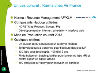 Un cas concret : Karma chez Air France


                      Karma : Revenue Management AF/KLM
                      Composants Hadoop utilisées
                       • HDFS / Map Reduce / Sqoop / Pig
                       • Développement en interne : scheduler + interface web
                      Mise en Production courant 2013
                      Quelques chiffres :
                       • Un cluster de 90 serveurs pour déployer Hadoop
                       • 80 développeurs à Valbonne pour l’écriture des jobs MR
www.groupeastek.com




                       • 130 jobs déjà développés, 400 d’ici 2 ans
                       • 7h de traitement batch quotidien pour lancer les jobs MR et
                         mettre à jour les bases Oracle
                       • 300 analystes à Roissy pour analyser les données

                                                                         Modèle : ASO-2007-M_PPT-0012 v2.1
 