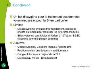 Conclusion


                      Un bol d’oxygène pour le traitement des données
                      volumineuses et pour la BI en particulier
                      Limites
                      • Un écosystème évoluant très rapidement, nécessite
                        encore du temps pour stabiliser les différents modules
                      • Si les volumes sont faibles (inférieur à 10To), un SGBD
                        classique suffira la plupart du temps
                      A suivre
                      •   Google Dremel / Cloudera Impala / Apache Drill
www.groupeastek.com




                      •   Positionnement des éditeurs « traditionnels »
                      •   Google, futur acteur majeur de la BI ?
                      •   Un nouveau métier : Data Scientist


                                                                           Modèle : ASO-2007-M_PPT-0012 v2.1
 
