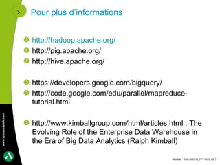 Pour plus d’informations


                      http://hadoop.apache.org/
                      http://pig.apache.org/
                      http://hive.apache.org/

                      https://developers.google.com/bigquery/
                      http://code.google.com/edu/parallel/mapreduce-
                      tutorial.html
www.groupeastek.com




                      http://www.kimballgroup.com/html/articles.html : The
                      Evolving Role of the Enterprise Data Warehouse in
                      the Era of Big Data Analytics (Ralph Kimball)

                                                                Modèle : ASO-2007-M_PPT-0012 v2.1
 