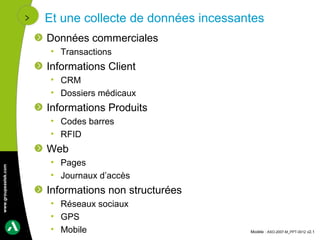 Et une collecte de données incessantes
                      Données commerciales
                       • Transactions
                      Informations Client
                       • CRM
                       • Dossiers médicaux
                      Informations Produits
                       • Codes barres
                       • RFID
                      Web
                       • Pages
www.groupeastek.com




                       • Journaux d’accès
                      Informations non structurées
                       • Réseaux sociaux
                       • GPS
                       • Mobile                          Modèle : ASO-2007-M_PPT-0012 v2.1
 