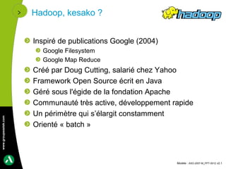 Hadoop, kesako ?


                      Inspiré de publications Google (2004)
                        Google Filesystem
                        Google Map Reduce
                      Créé par Doug Cutting, salarié chez Yahoo
                      Framework Open Source écrit en Java
                      Géré sous l'égide de la fondation Apache
                      Communauté très active, développement rapide
                      Un périmètre qui s’élargit constamment
www.groupeastek.com




                      Orienté « batch »



                                                              Modèle : ASO-2007-M_PPT-0012 v2.1
 