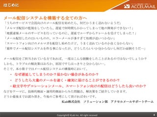 メール配信システムを構築する全ての方へ
「うちのサービスで会員向けのメール配信を始めたら、何だかうまく送れないようだ」
「メルマガ配信の監視をしていたら、遅延で何時間もかかってしまって他の開発ができない！」
「地震速報メールのサービスを行っているのに、遅延でユーザからクレームを受けてしまった！」
「メール配信したのはいいものの、エラーメールが多すぎて処理が追いつかない」
「スマートフォン向けのメルマガを配信し始めたけど、うまく送れているのか良く分からない」
「案件でメール配信システムを作る事になったが、どうしたらいいか分からないし何だか面倒そうだ…」


メール配信をご担当されている方であれば、一度はこんな経験をしたことがあるのではないでしょうか？
しかも、トラブルの解決策はおろか、原因ですらはっきりと分からない…。
そこで、本小冊子ではメール配信システムの構築時において、
 ・ なぜ遅延してしまうのか？届かない場合があるのか？
 ・ どうしたら大量のメールを速く・確実に届けることができるのか？
 ・絵文字やデコレーションメール、スマートフォン向けの配信はどうしたら良いのか？
などをテーマに、技術的側面・運用的側面からみた問題点、解決策をご紹介していきます。
どうか最後までお読み頂き、今後のご参考にして頂ければ幸いです。
                     KLab株式会社 ソリューション部 アクセルメールサポートチーム



                 Copyright© KLab Inc. All right receved   4
 