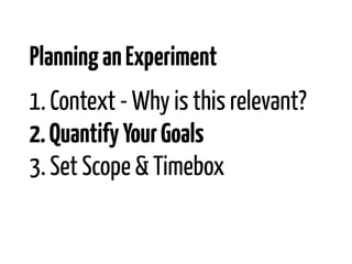 Planning an Experiment
1. Context - Why is this relevant?
2. Quantify Your Goals
3. Set Scope & Timebox
 