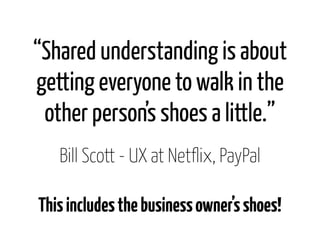 “Shared understanding is about
getting everyone to walk in the
 other person’s shoes a little.”
   Bill Scott - UX at Netf...