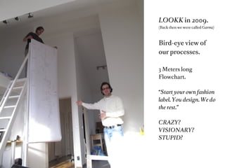 LOOKK in 2009.
(Back then we were called Garmz)



Bird-eye view of
our processes.

3 Meters long
Flowchart.

“Start your own fashion
label. You design. We do
the rest.”

CRAZY?
VISIONARY?
STUPID?
 