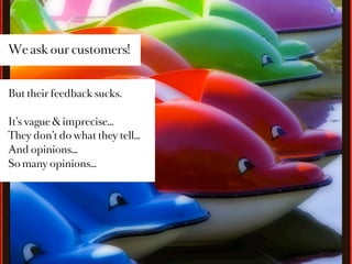 We ask our customers!


But their feedback sucks.

It’s vague & imprecise…
They don’t do what they tell…
And opinions…
So many opinions…
 