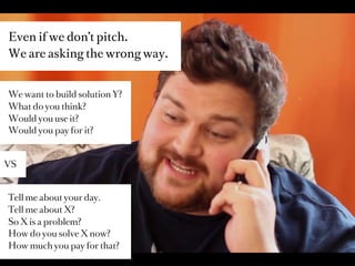 Even if we don’t pitch.
We are asking the wrong way.


We want to build solution Y?
What do you think?
Would you use it?
Would you pay for it?



VS



Tell me about your day.
Tell me about X?
So X is a problem?
How do you solve X now?
How much you pay for that?
 