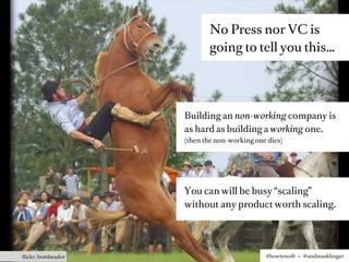 No Press nor VC is
                          going to tell you this…




                   Building an non-working company is
                   as hard as building a working one.
                   (then the non-working one dies)




                   You can will be busy “scaling”
                   without any product worth scaling.




ﬂickr: bombeador                            #howtoweb – @andreasklinger
 