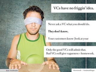 VCs have no friggin’ idea.



                    Never ask a VC what you should do.

                    They don’t know.

                    Your customers know (look at your



                   Only the good VCs will admit that.
                   Bad VCs will give vagueness + homework.




ﬂickr: bombeador                         #howtoweb – @andreasklinger
 