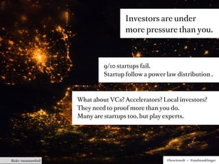 Investors are under
                                       more pressure than you.



                               9/10 startups fail.
                               Startup follow a power law distribution .



                      What about VCs? Accelerators? Local investors?
                      They need to proof more than you do.
                      Many are startups too, but play experts.




ﬂickr: nasamarshall                                   #howtoweb – @andreasklinger
 