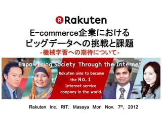 E-commerce企業における 
ビッグデータへの挑戦と課題 
    ‐機械学習への期待について‐	




Rakuten Inc. RIT. Masaya Mori Nov. 7th, 2012	
 