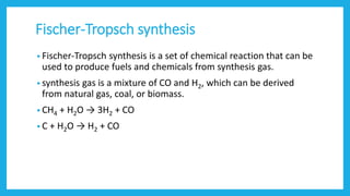 Fischer-Tropsch synthesis
• Fischer-Tropsch synthesis is a set of chemical reaction that can be
used to produce fuels and chemicals from synthesis gas.
• synthesis gas is a mixture of CO and H2, which can be derived
from natural gas, coal, or biomass.
• CH4 + H2O → 3H2 + CO
• C + H2O → H2 + CO
 