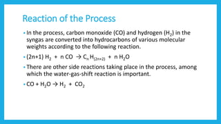 Reaction of the Process
• In the process, carbon monoxide (CO) and hydrogen (H2) in the
syngas are converted into hydrocarbons of various molecular
weights according to the following reaction.
• (2n+1) H2 + n CO → Cn H(2n+2) + n H2O
• There are other side reactions taking place in the process, among
which the water-gas-shift reaction is important.
• CO + H2O → H2 + CO2
 