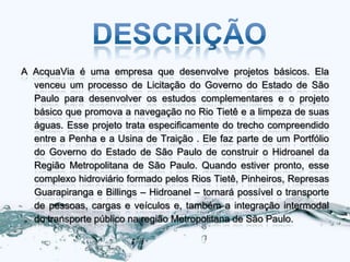 A AcquaVia é uma empresa que desenvolve projetos básicos. Ela
  venceu um processo de Licitação do Governo do Estado de São
  Paulo para desenvolver os estudos complementares e o projeto
  básico que promova a navegação no Rio Tietê e a limpeza de suas
  águas. Esse projeto trata especificamente do trecho compreendido
  entre a Penha e a Usina de Traição . Ele faz parte de um Portfólio
  do Governo do Estado de São Paulo de construir o Hidroanel da
  Região Metropolitana de São Paulo. Quando estiver pronto, esse
  complexo hidroviário formado pelos Rios Tietê, Pinheiros, Represas
  Guarapiranga e Billings – Hidroanel – tornará possível o transporte
  de pessoas, cargas e veículos e, também a integração intermodal
  do transporte público na região Metropolitana de São Paulo.
 