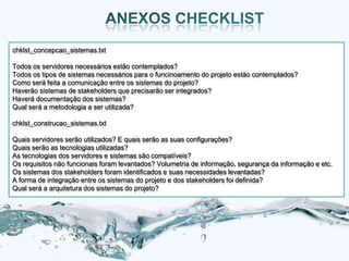 chklst_concepcao_sistemas.txt

Todos os servidores necessários estão contemplados?
Todos os tipos de sistemas necessários para o funcinoamento do projeto estáo contemplados?
Como será feita a comunicação entre os sistemas do projeto?
Haverão sistemas de stakeholders que precisarão ser integrados?
Haverá documentação dos sistemas?
Qual será a metodologia a ser utilizada?

chklst_construcao_sistemas.txt

Quais servidores serão utilizados? E quais serão as suas configurações?
Quais serão as tecnologias utilizadas?
As tecnologias dos servidores e sistemas são compatíveis?
Os requisitos não funcionais foram levantados? Volumetria de informação, segurança da informação e etc.
Os sistemas dos stakeholders foram identificados e suas necessidades levantadas?
A forma de integração entre os sistemas do projeto e dos stakeholders foi definida?
Qual será a arquitetura dos sistemas do projeto?
 