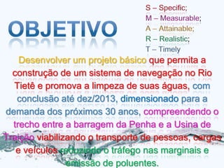 Desenvolver um projeto básico que permita a
  construção de um sistema de navegação no Rio
  Tietê e promova a limpeza de suas águas, com
   conclusão até dez/2013, dimensionado para a
demanda dos próximos 30 anos, compreendendo o
  trecho entre a barragem da Penha e a Usina de
Traição viabilizando o transporte de pessoas, cargas
   e veículos reduzindo o tráfego nas marginais e
                emissão de poluentes.
 