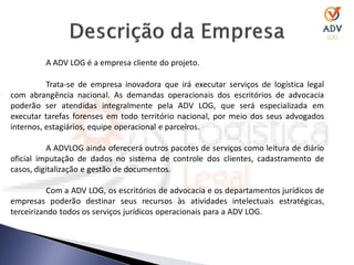 A ADV LOG é a empresa cliente do projeto.

          Trata-se de empresa inovadora que irá executar serviços de logística legal
com abrangência nacional. As demandas operacionais dos escritórios de advocacia
poderão ser atendidas integralmente pela ADV LOG, que será especializada em
executar tarefas forenses em todo território nacional, por meio dos seus advogados
internos, estagiários, equipe operacional e parceiros.

           A ADVLOG ainda oferecerá outros pacotes de serviços como leitura de diário
oficial imputação de dados no sistema de controle dos clientes, cadastramento de
casos, digitalização e gestão de documentos.

           Com a ADV LOG, os escritórios de advocacia e os departamentos jurídicos de
empresas poderão destinar seus recursos às atividades intelectuais estratégicas,
terceirizando todos os serviços jurídicos operacionais para a ADV LOG.
 