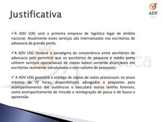 A ADV LOG será a primeira empresa de logística legal de âmbito
nacional. Atualmente esses serviços são internalizados nos escritórios de
advocacia de grande porte;

A ADV LOG mudará o paradigma da concorrência entre escritórios de
advocacia pois permitirá que os escritórios de pequeno e médio porte
utilizem serviços operacionais de custos baixos somente alcançáveis em
escritórios realmente estruturados e com volume de processos;

 A ADV LOG garantirá a entrega de cópias de autos processuais no prazo
máximo de 72 horas, disponibilizará advogados e prepostos para
acompanhamento das audiências e executará outras tarefas forenses,
como acompanhamento de imissão e reintegração de posse e de busca e
apreensão
 