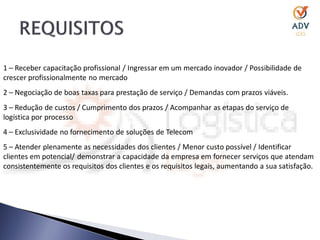 1 – Receber capacitação profissional / Ingressar em um mercado inovador / Possibilidade de
crescer profissionalmente no mercado
2 – Negociação de boas taxas para prestação de serviço / Demandas com prazos viáveis.
3 – Redução de custos / Cumprimento dos prazos / Acompanhar as etapas do serviço de
logística por processo
4 – Exclusividade no fornecimento de soluções de Telecom
5 – Atender plenamente as necessidades dos clientes / Menor custo possível / Identificar
clientes em potencial/ demonstrar a capacidade da empresa em fornecer serviços que atendam
consistentemente os requisitos dos clientes e os requisitos legais, aumentando a sua satisfação.
 