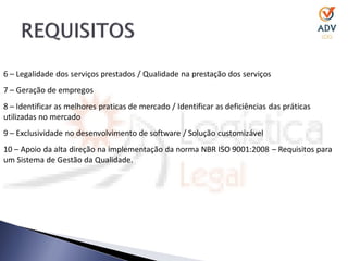 6 – Legalidade dos serviços prestados / Qualidade na prestação dos serviços
7 – Geração de empregos
8 – Identificar as melhores praticas de mercado / Identificar as deficiências das práticas
utilizadas no mercado
9 – Exclusividade no desenvolvimento de software / Solução customizável
10 – Apoio da alta direção na implementação da norma NBR ISO 9001:2008 – Requisitos para
um Sistema de Gestão da Qualidade.
 
