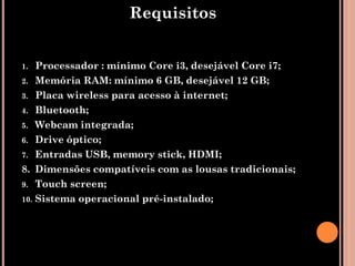Requisitos


1.  Processador : mínimo Core i3, desejável Core i7;
2. Memória RAM: mínimo 6 GB, desejável 12 GB;
3. Placa wireless para acesso à internet;
4. Bluetooth;
5. Webcam integrada;
6. Drive óptico;
7. Entradas USB, memory stick, HDMI;
8. Dimensões compatíveis com as lousas tradicionais;
9. Touch screen;
10. Sistema operacional pré-instalado;
 