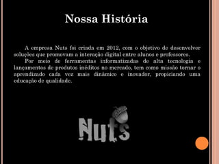 Nossa História

    A empresa Nuts foi criada em 2012, com o objetivo de desenvolver
soluções que promovam a interação digital entre alunos e professores.
    Por meio de ferramentas informatizadas de alta tecnologia e
lançamentos de produtos inéditos no mercado, tem como missão tornar o
aprendizado cada vez mais dinâmico e inovador, propiciando uma
educação de qualidade.
 