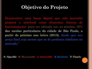 Objetivo do Projeto

 Desenvolver uma lousa digital que não necessite
 projetor e notebook como elementos básicos de
 funcionamento, para ser adotada em, no mínimo, 30%
 das escolas particulares da cidade de São Paulo, a
 partir do próximo ano letivo (2013), desde que seu
 preço final seja menor que os de produtos similares no
 mercado."



S : Specific M: Measurable A: Attainable R: Realistic T: Timely
 