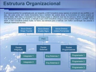 Estrutura Organizacional
A estrutura escolhida foi a projetizada pois, por enquanto, a DJE Consultoria possui apenas um produto em seu portfólio e, por
isso, não pode contar com muitos funcionários fixos e também não poderá alocar os funcionários em outros projetos ao
término deste. Além disso, é necessário foco total nesse projeto e, utilizando esse tipo de estrutura, temos uma organização
mais eficiente do projeto. No entanto, a intenção é que a DJE Consultoria cresça e outros projetos integrem o portfólio. Sendo
assim, a DJE Consultoria poderá mudar, no futuro, sua estrutura para a matricial, com melhor coordenação das pessoas e
utilização máxima de recursos.


                       Sócio-Diretor           Sócio-Diretor           Sócia-Diretora
                       Diogo Toyoda            Evaldo Nigro          Juliana Fernandes



                                                    PMO



                Equipe                            Equipe                             Equipe
              Integração                         Sistemas                        Programadores


                           Integrador 1                    Eng Sistemas 1                      Programador 1


                           Integrador 2                                                        Programador 2
                                                           Eng Sistemas 2

                                                                                               Programador 3
 