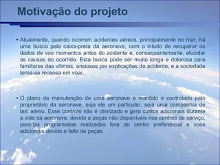 Motivação do projeto

• Atualmente, quando ocorrem acidentes aéreos, principalmente no mar, há
  uma busca pela caixa-preta da aeronave, com o intuito de recuperar os
  dados de voo momentos antes do acidente e, consequentemente, elucidar
  as causas do ocorrido. Esta busca pode ser muito longa e dolorosa para
  familiares das vítimas, ansiosos por explicações do acidente, e a sociedade
  torna-se receosa em voar.



• O plano de manutenção de uma aeronave é mantido e controlado pelo
  proprietário da aeronave, seja ele um particular, seja uma companhia de
  taxi aéreo. Esse controle não é otimizado e gera custos adicionais durante
  a vida da aeronave, devido a peças não disponíveis nos centros de serviço,
  paradas programadas realizadas fora do centro preferencial e voos
  adicionais devido a falta de peças.
 