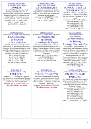 COMEDIE TOUR EIFFEL                               COMEDIE TOUR EIFFEL                               DAUNOU (Théâtre)
        14, rue Desaix Métro Dupleix                      14, rue Desaix Métro Dupleix                    7 rue Daunou Métro Opéra
               DRÔLES                                  LA CONTREBASSE                                POPECK - C'EST LA
      de LECTURES Luc Antoni et Fred                 Entre Sarah et moi ça a été un véritable
      Trémège, dans un fiévreux élan de            coup de foudre ! Enfin surtout de mon côté,
                                                                                                      DERNIÈRE FOIS !
 mansuétude non discriminatoire, ont décidé        du sien ça risque d’être plus progressif elle    « Que Dieu soit loué… mais à des prix
  de mettre leur notoriété mondiale et leur                sait même pas que j'existe...           raisonnables… » se plaît à dire ce poète
   statut de célébrité universelle au service        novembre : mer. 14 à 20:30 h (10 pl.),         qui aime rire mais n’aime pas qu’on se
 d’auteurs débutants à l’humour prometteur.                 mer. 21 à 20:30 h (10 pl.),                            moque.
    novembre : dim. 11 à 20:00 h (10 pl.)                 mer. 28 à 20:30 h (10 pl.) 5 €            novembre : ven. 09 à 19:00 h (10 pl.),
           dim. 18 à 20:00 h (10 pl.),                                                                    sam. 10 à 19:00 h (10 pl.),
         dim. 25 à 20:00 h (10 pl.) 0 €                                                                   dim. 11 à 15:00 h (10 pl.),
                                                                                                          ven. 16 à 19:00 h (10 pl.),
                                                                                                          sam. 17 à 19:00 h (10 pl.),
                                                                                                        dim. 18 à 15:00 h (10 pl.) 10 €

           DEJAZET (Théâtre)                                 DEJAZET (Théâtre)                               DEJAZET (Théâtre)
 41 boulevard du Temple Métro République           41 boulevard du Temple Métro République                 41 boulevard du Temple
                                                                                                              Métro République
        Les Marionnettes                                Les Marionnettes
           de Salzburg                                     de Salzburg                                 Les Marionnettes
        La flûte enchantée                           La tétralogie de Wagner                              de Salzburg
 Un monde miniature aussi vrai que nature            Cette version compressée de l'Anneau de        Le songe d'une nuit d'été
pour restituer les opéras les plus célèbres du     Nibelung a été crée en collaboration avec le       Deux couples d'amoureux transis, un
répertoire. Tel est l’incroyable tour de force     théâtre d'Etat de Salzbourg. C'est un voyage    mariage forcé, une dispute entre le roi et
que réalise depuis bientôt un siècle, la troupe    de deux heures qui d'une manière très claire    la reine des fées, une potion magique qui
  de Marionnette du Théâtre de Salzburg             fait entrer le public dans le monde épique       s'en mêle et une troupe de comédiens
   novembre : ven. 16 à 20:30 h (20 pl.),                            de Wagner                     amateurs qui préparent une pièce pour le
          sam. 17 à 14:30 h (20 pl.),                 novembre : jeu. 22 à 20:30 h (20 pl.),             mariage d'un prince, tous vont
          dim. 18 à 14:30 h (20 pl.),                        ven. 23 à 20:30 h (20 pl.),           s'entrecroiser dans cette forêt étrange, un
          mar. 27 à 20:30 h (20 pl.),                        sam. 24 à 20:30 h (20 pl.),             peu magique, le temps d'une nuit d'été
          mer. 28 à 14:30 h (20 pl.),                      sam. 24 à 14:30 h (20 pl.) 10 €           ensorcelante qui ressemble à un rêve.
        jeu. 29 à 20:30 h (20 pl.) 10 €                                    .                         novembre : mar. 20 à 20:30 h (20 pl.),
                        .                                                                                  mer. 21 à 14:30 h (20 pl.),
                                                                                                         ven. 30 à 20:30 h (20 pl.) 10 €

              EUROPEEN (L')                                     EUROPEEN (L')                               FEUX DE LA RAMPE
        5 rue Biot Métro Place Clichy                     5 rue Biot Métro Place Clichy            2, rue Saulnier Métro Grands Boulevards
            PAUL SERE                                 SERGE UTGE-ROYO                                  ON IRA TOUS AU
  dans « P*****, j’ai 30 ans »Il s’interroge,        1ère Partie Annick Cisaruk Serge Utgé-
avec dérision, sur ce cap à franchir ! Plus tout    Royo trace son chemin, insoumis, libre, la
                                                                                                         PARADISE
 à fait jeune mais pas encore vieux, Paul fait       poésie aux lèvres, le sourire au cœur, le     Au Paradise, petit cabaret de province, le
       le point, avec beaucoup d'humour            verbe coquelicot… 16 disques, quelque 200       téléphone n'arrête ?pas de sonner. Toute
  novembre :mer. 14 à 20:30 h (10 pl.) 10 €                  chansons, 2 000 scènes                    la région veut assister à la revue
                                                    novembre : lun. 19 à 20:00 h (20 pl.) 0 €      exceptionnelle prévue? pour le réveillon
      Merci de donner vos noms                                                                                de la saint Sylvestre
                                                        Merci de donner vos noms                     novembre : jeu. 08 à 20:00 h (10 pl.),
                                                                                                           ven. 09 à 20:00 h (10 pl.),
                                                                                                           sam. 10 à 20:00 h (10 pl.),
                                                                                                           dim. 11 à 17:00 h (10 pl.),
                                                                                                           mer. 14 à 20:00 h (10 pl.),
                                                                                                           jeu. 15 à 20:00 h (10 pl.),
                                                                                                           ven. 16 à 20:00 h (10 pl.),
                                                                                                    sam. 17 à 20:00 h (10 pl.), 12 € pour 2




                                                                                                                                              5
 